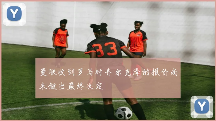 曼联收到罗马对齐尔克泽的报价尚未做出最终决定