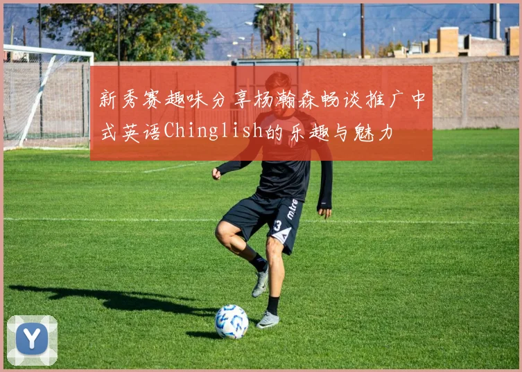 新秀赛趣味分享杨瀚森畅谈推广中式英语Chinglish的乐趣与魅力