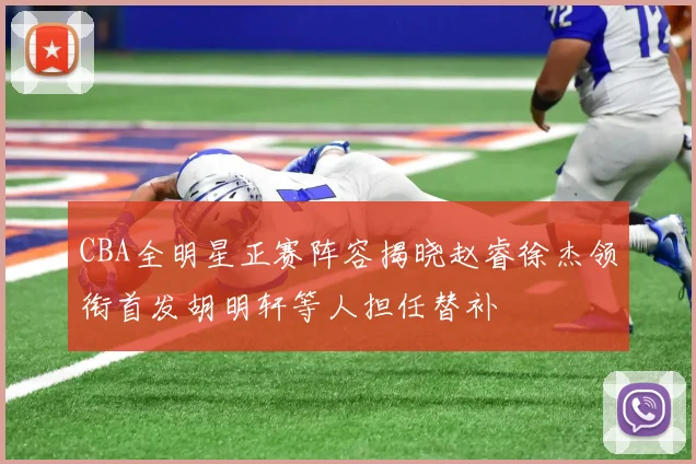 CBA全明星正赛阵容揭晓赵睿徐杰领衔首发胡明轩等人担任替补