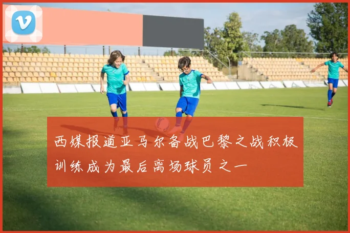西媒报道亚马尔备战巴黎之战积极训练成为最后离场球员之一
