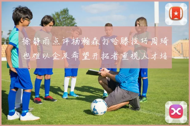 徐静雨点评杨瀚森打哈滕技巧周琦也难以企及希望开拓者重视人才培养