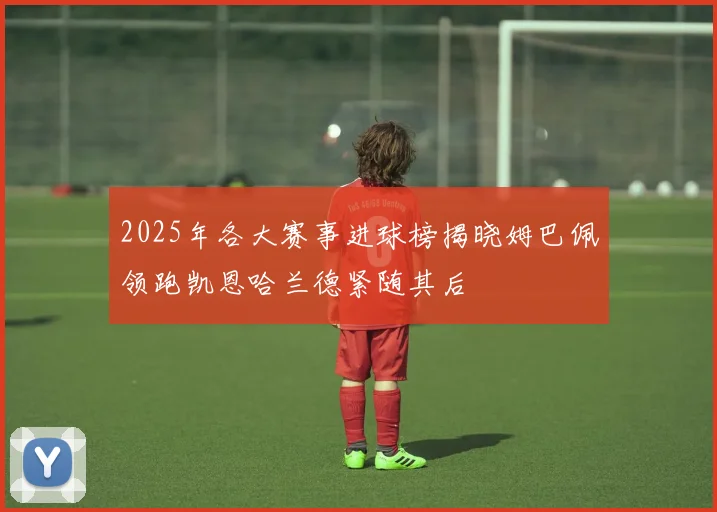 2025年各大赛事进球榜揭晓姆巴佩领跑凯恩哈兰德紧随其后