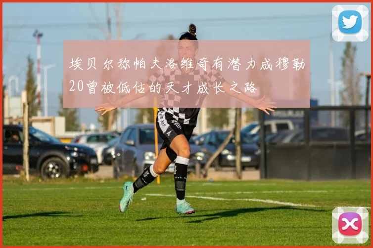 埃贝尔称帕夫洛维奇有潜力成穆勒20曾被低估的天才成长之路