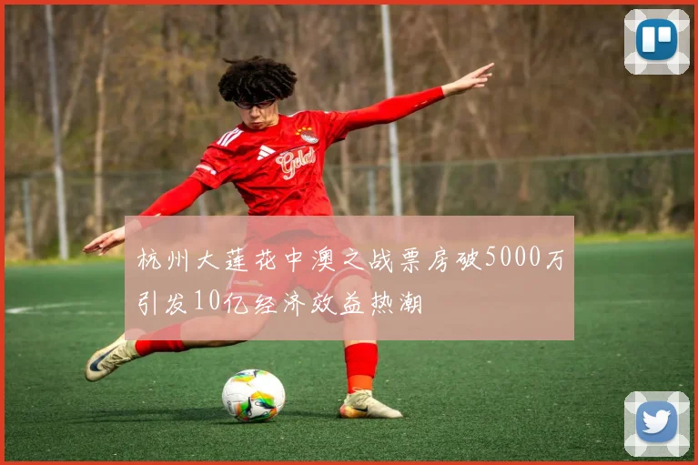 杭州大莲花中澳之战票房破5000万引发10亿经济效益热潮