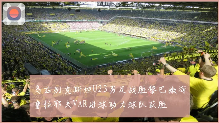 乌兹别克斯坦U23男足战胜黎巴嫩海鲁拉耶夫VAR进球助力球队获胜