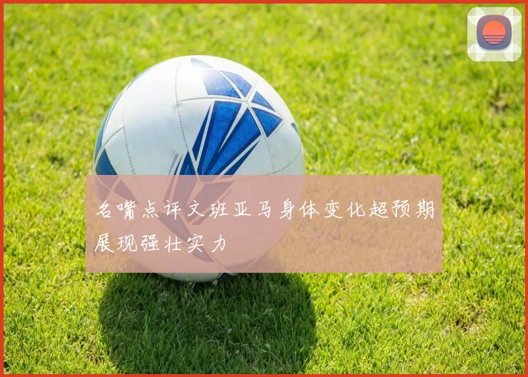 名嘴点评文班亚马身体变化超预期展现强壮实力