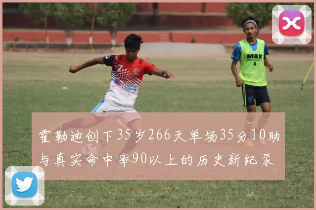霍勒迪创下35岁266天单场35分10助与真实命中率90以上的历史新纪录