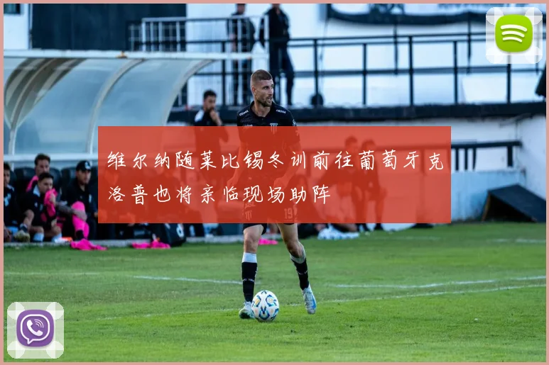 维尔纳随莱比锡冬训前往葡萄牙克洛普也将亲临现场助阵