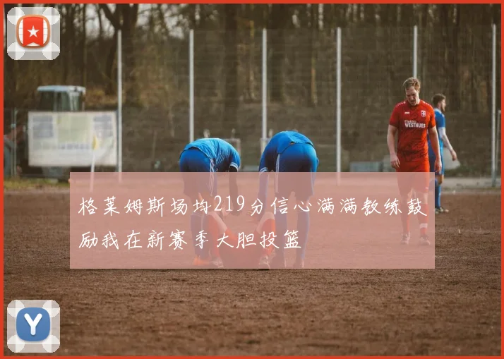 格莱姆斯场均219分信心满满教练鼓励我在新赛季大胆投篮