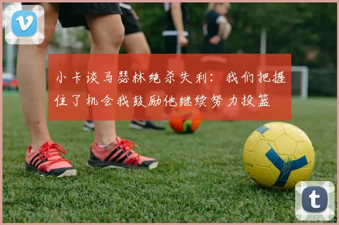 小卡谈马瑟林绝杀失利：我们把握住了机会我鼓励他继续努力投篮
