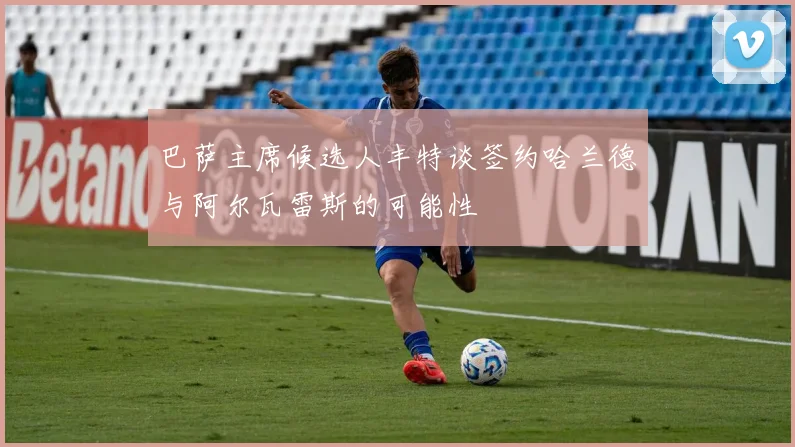 巴萨主席候选人丰特谈签约哈兰德与阿尔瓦雷斯的可能性