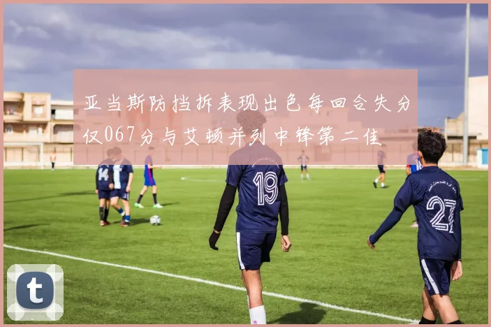 亚当斯防挡拆表现出色每回合失分仅067分与艾顿并列中锋第二佳