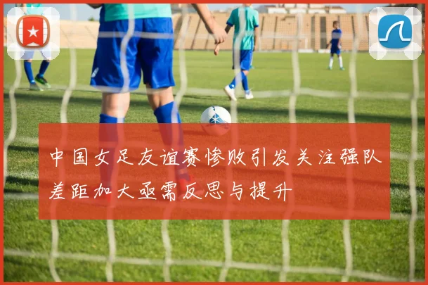 中国女足友谊赛惨败引发关注强队差距加大亟需反思与提升