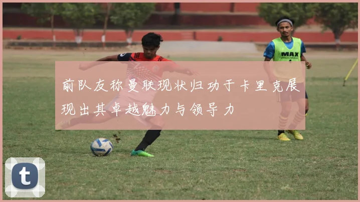 前队友称曼联现状归功于卡里克展现出其卓越魅力与领导力