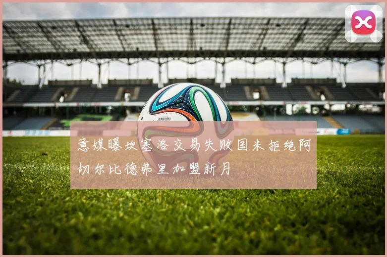 意媒曝坎塞洛交易失败国米拒绝阿切尔比德弗里加盟新月