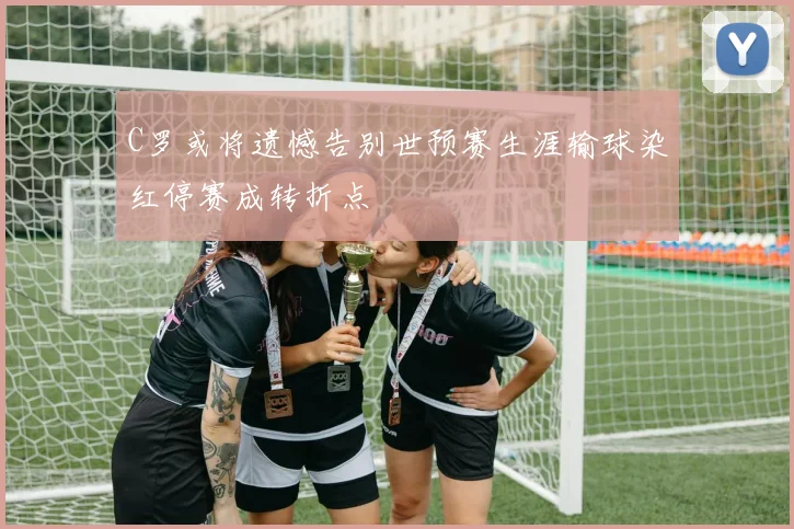 C罗或将遗憾告别世预赛生涯输球染红停赛成转折点