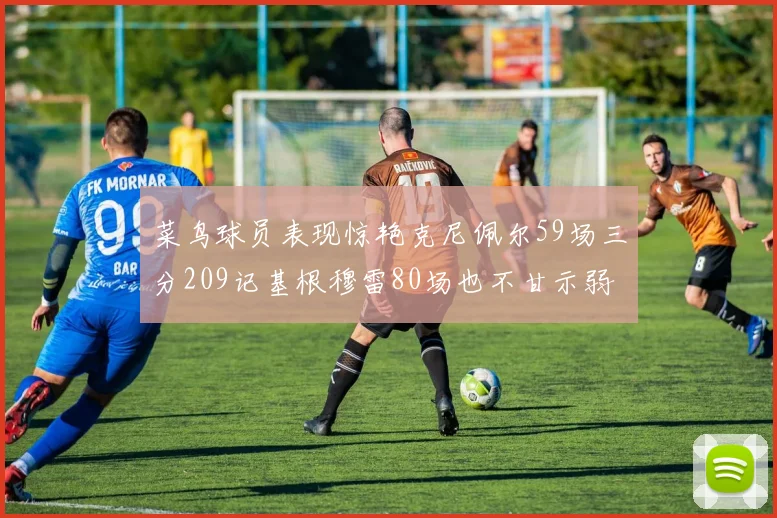 菜鸟球员表现惊艳克尼佩尔59场三分209记基根穆雷80场也不甘示弱