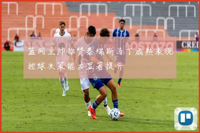 篮网主帅称赞泰瑞斯马丁成熟表现控球决策能力显著提升