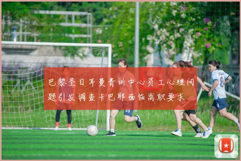 巴黎圣日耳曼青训中心员工心理问题引发调查卡巴耶面临离职要求