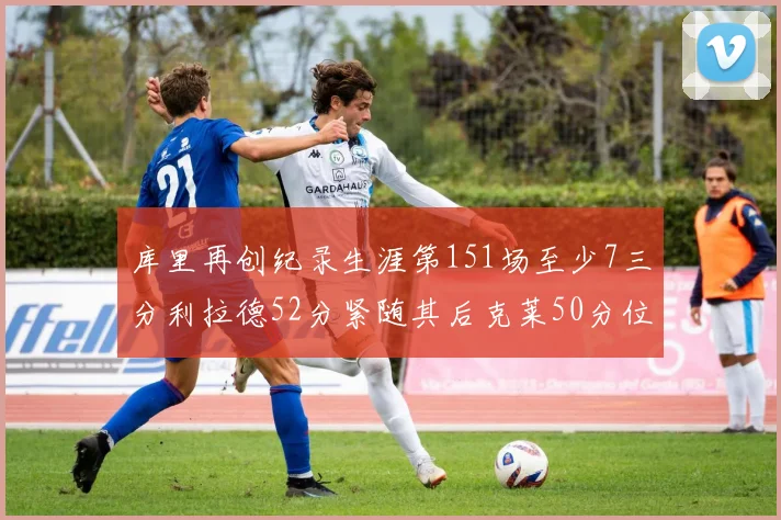 库里再创纪录生涯第151场至少7三分利拉德52分紧随其后克莱50分位列第三