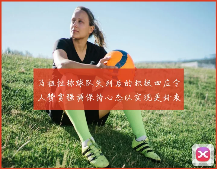 马祖拉称球队失利后的积极回应令人赞赏强调保持心态以实现更好表现