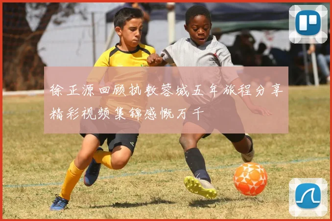 徐正源回顾执教蓉城五年旅程分享精彩视频集锦感慨万千