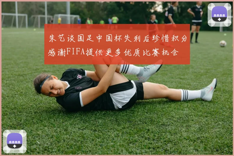 朱艺谈国足中国杯失利后珍惜积分感谢FIFA提供更多优质比赛机会
