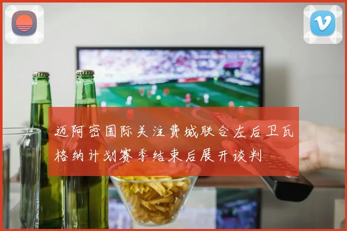迈阿密国际关注费城联合左后卫瓦格纳计划赛季结束后展开谈判